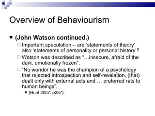 Overview of Behaviourism (John Watson continued.) Important speculation – are ‘statements of theory’ also ‘statements of personality or personal history’? Watson was described as “…insecure, afraid of the dark, emotionally frozen”. “ No wonder he was the champion of a psychology that rejected introspection and self-revelation, (that) dealt only with external acts and … preferred rats to human beings”. (Hunt 2007: p287). 