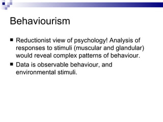 Behaviourism Reductionist view of psychology! Analysis of responses to stimuli (muscular and glandular) would reveal complex patterns of behaviour. Data is observable behaviour, and environmental stimuli. 