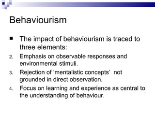Behaviourism The impact of behaviourism is traced to three elements: Emphasis on observable responses and environmental stimuli. Rejection of ‘mentalistic concepts’  not grounded in direct observation. Focus on learning and experience as central to the understanding of behaviour. 
