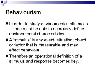 Behaviourism In order to study environmental influences … one must be able to rigorously define environmental characteristics. A ‘stimulus’ is any event, situation, object or factor that is measurable and may effect behaviour. Therefore an operational definition of a stimulus and response becomes key.  