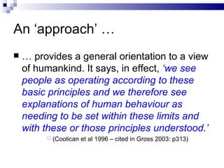 An ‘approach’ … …  provides a general orientation to a view of humankind. It says, in effect,  ‘we see people as operating according to these basic principles and we therefore see explanations of human behaviour as needing to be set within these limits and with these or those principles understood.’ (Coolican et al 1996 – cited in Gross 2003: p313) 