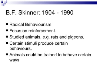 B.F. Skinner: 1904 - 1990 Radical Behaviourism Focus on reinforcement. Studied animals, e.g. rats and pigeons. Certain stimuli produce certain behaviours. Animals could be trained to behave certain ways 