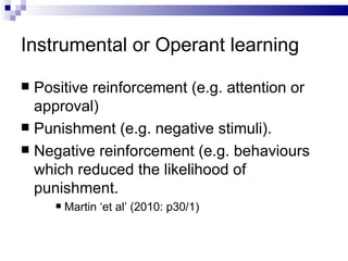 Instrumental or Operant learning Positive reinforcement (e.g. attention or approval) Punishment (e.g. negative stimuli). Negative reinforcement (e.g. behaviours which reduced the likelihood of punishment. Martin ‘et al’ (2010: p30/1) 