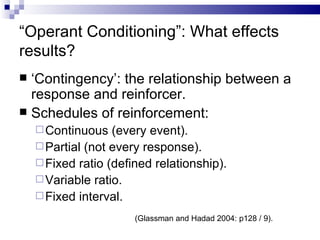 “ Operant Conditioning”: What effects results? ‘ Contingency’: the relationship between a response and reinforcer. Schedules of reinforcement: Continuous (every event). Partial (not every response). Fixed ratio (defined relationship). Variable ratio. Fixed interval. (Glassman and Hadad 2004: p128 / 9). 