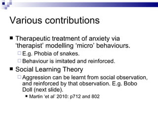 Various contributions Therapeutic treatment of anxiety via ‘therapist’ modelling ‘micro’ behaviours. E.g. Phobia of snakes. Behaviour is imitated and reinforced. Social Learning Theory Aggression can be learnt from social observation, and reinforced by that observation. E.g. Bobo Doll (next slide). Martin ‘et al’ 2010: p712 and 802 