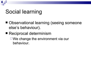 Social learning Observational learning (seeing someone else’s behaviour). Reciprocal determinism We change the environment via our behaviour. 