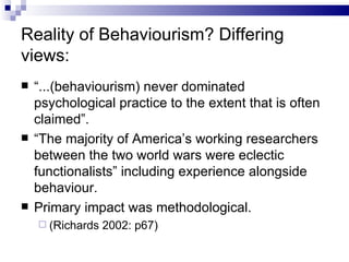 Reality of Behaviourism? Differing views: “ ...(behaviourism) never dominated psychological practice to the extent that is often claimed”.  “ The majority of America’s working researchers between the two world wars were eclectic functionalists” including experience alongside behaviour. Primary impact was methodological. (Richards 2002: p67) 