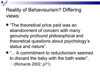 Reality of Behaviourism? Differing views: “ The theoretical price paid was an abandonment of concern with many genuinely profound philosophical and theoretical questions about psychology’s status and nature”. “ ... A commitment to reductionism seemed to discard the baby with the bath water”. (Richards 2002: p71) 