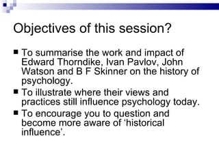 Objectives of this session? To summarise the work and impact of Edward Thorndike, Ivan Pavlov, John Watson and B F Skinner on the history of psychology. To illustrate where their views and practices still influence psychology today. To encourage you to question and become more aware of ‘historical influence’. 