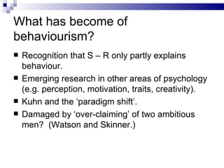 What has become of behaviourism? Recognition that S – R only partly explains behaviour. Emerging research in other areas of psychology (e.g. perception, motivation, traits, creativity). Kuhn and the ‘paradigm shift’. Damaged by ‘over-claiming’ of two ambitious men?  (Watson and Skinner.) 