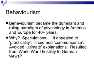 Behaviourism Behaviourism became the dominant and ruling paradigm of psychology in America and Europe for 40+ years. Why?  Speculations…. It appealed to ‘practicality’.  It seemed ‘commonsense’.  Avoided ‘ultimate’ explanations.  Resulted from World War I hostility to German views? 