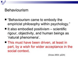 Behaviourism “ Behaviourism came to embody the empiricist philosophy within psychology.” It also embodied positivism – scientific rigour, objectivity, and human beings as ‘natural phenomena’. This must have been driven, at least in part, by a wish for wider acceptance in the social context . (Gross 2003: p224) 