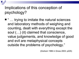 Implications of this conception of psychology? “ …  trying to imitate the natural sciences and laboratory methods of weighing and counting, dealt with everything except the soul (…) (it) claimed that conscience, value judgements, and knowledge of good and evil are metaphysical concepts outside the problems of psychology.” (Graham 1986 in Gross 2003: p225) 