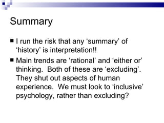 Summary I run the risk that any ‘summary’ of ‘history’ is interpretation!! Main trends are ‘rational’ and ‘either or’ thinking.  Both of these are ‘excluding’.  They shut out aspects of human experience.  We must look to ‘inclusive’ psychology, rather than excluding? 