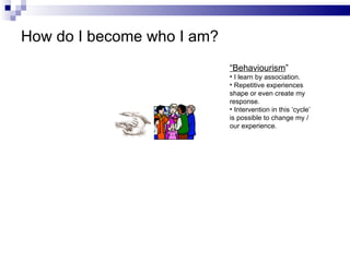 How do I become who I am? “ Behaviourism ” I learn by association. Repetitive experiences shape or even create my response. Intervention in this ‘cycle’ is possible to change my /  our experience. 