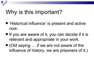 Why is this important? ‘ Historical influence’ is present and active  now . If you are aware of it, you can decide if it is relevant and appropriate in your work. (Old saying … if we are not aware of the influence of history, we are prisoners of it.) 