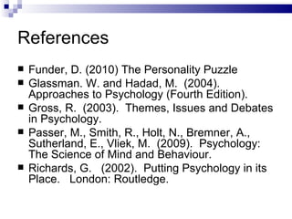 References Funder, D. (2010) The Personality Puzzle Glassman. W. and Hadad, M.  (2004).  Approaches to Psychology (Fourth Edition). Gross, R.  (2003).  Themes, Issues and Debates in Psychology.  Passer, M., Smith, R., Holt, N., Bremner, A., Sutherland, E., Vliek, M.  (2009).  Psychology: The Science of Mind and Behaviour. Richards, G.  (2002).  Putting Psychology in its Place.  London: Routledge. 