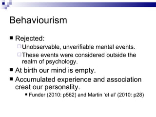 Behaviourism Rejected: Unobservable, unverifiable mental events. These events were considered outside the realm of psychology. At birth our mind is empty. Accumulated experience and association creat our personality. Funder (2010: p562) and Martin ‘et al’ (2010: p28) 