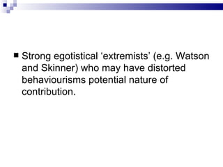 Strong egotistical ‘extremists’ (e.g. Watson and Skinner) who may have distorted behaviourisms potential nature of contribution. 