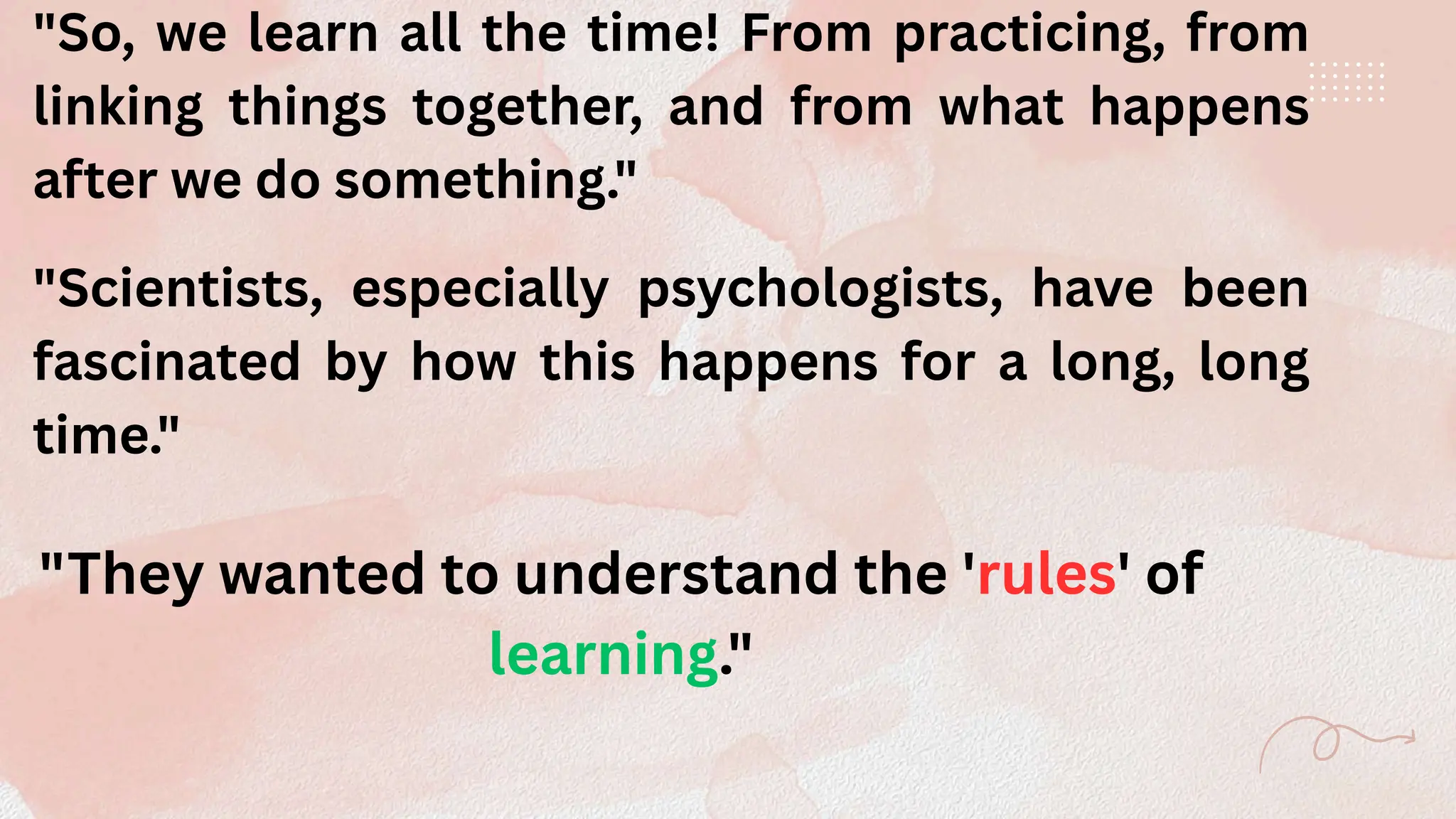"So, we learn all the time! From practicing, from
linking things together, and from what happens
after we do something."
"Scientists, especially psychologists, have been
fascinated by how this happens for a long, long
time."
"They wanted to understand the 'rules' of
learning."
 