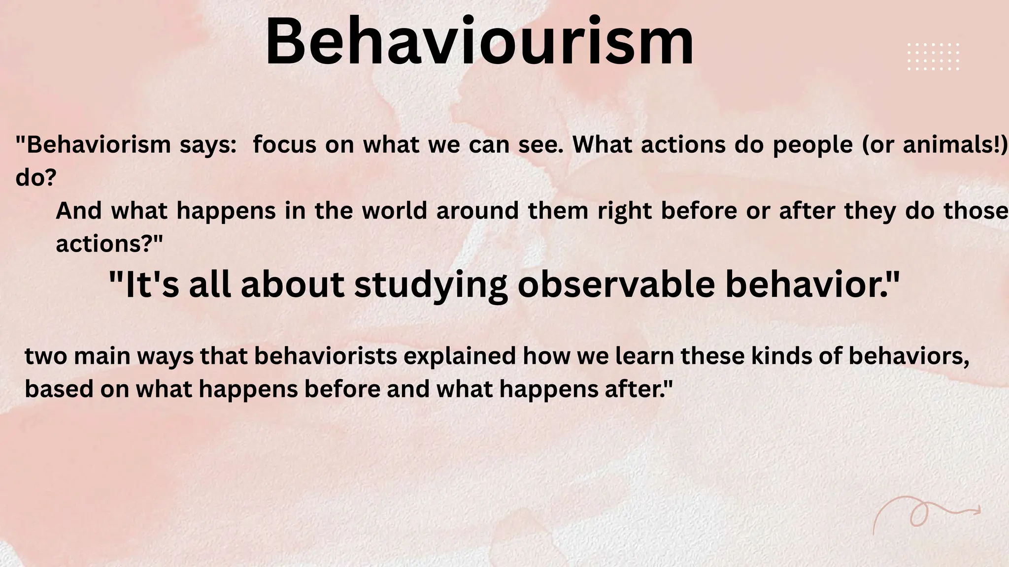 Behaviourism
"Behaviorism says: focus on what we can see. What actions do people (or animals!)
do?
And what happens in the world around them right before or after they do those
actions?"
two main ways that behaviorists explained how we learn these kinds of behaviors,
based on what happens before and what happens after."
"It's all about studying observable behavior."
 