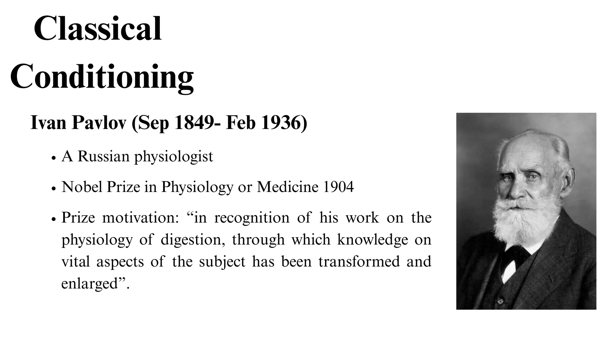 Classical
Conditioning
Ivan Pavlov (Sep 1849- Feb 1936)
Nobel Prize in Physiology or Medicine 1904
Prize motivation: “in recognition of his work on the
physiology of digestion, through which knowledge on
vital aspects of the subject has been transformed and
enlarged”.
A Russian physiologist
 