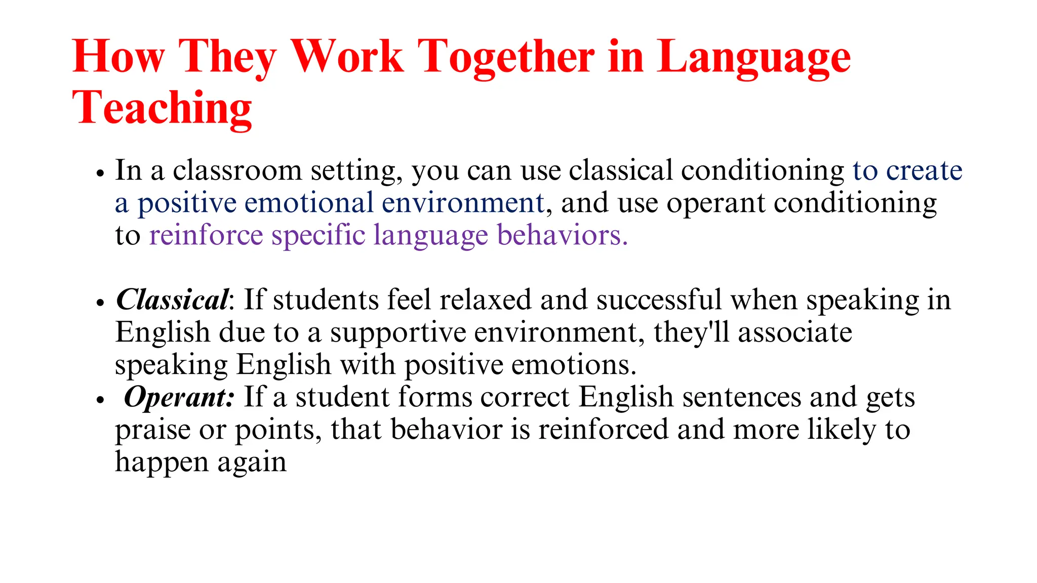 How They Work Together in Language
Teaching
In a classroom setting, you can use classical conditioning to create
a positive emotional environment, and use operant conditioning
to reinforce specific language behaviors.
Classical: If students feel relaxed and successful when speaking in
English due to a supportive environment, they'll associate
speaking English with positive emotions.
Operant: If a student forms correct English sentences and gets
praise or points, that behavior is reinforced and more likely to
happen again
 