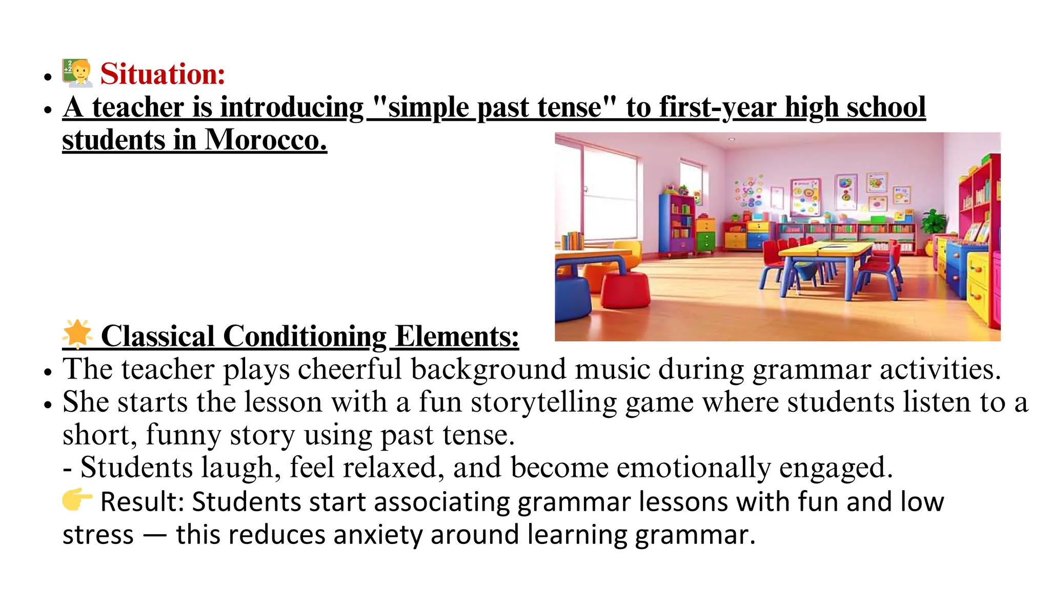 🧑‍🏫Situation:
A teacher is introducing "simple past tense" to first-year high school
students in Morocco.
🌟Classical Conditioning Elements:
The teacher plays cheerful background music during grammar activities.
She starts the lesson with a fun storytelling game where students listen to a
short, funny story using past tense.
- Students laugh, feel relaxed, and become emotionally engaged.
👉Result: Students start associating grammar lessons with fun and low
stress — this reduces anxiety around learning grammar.
 