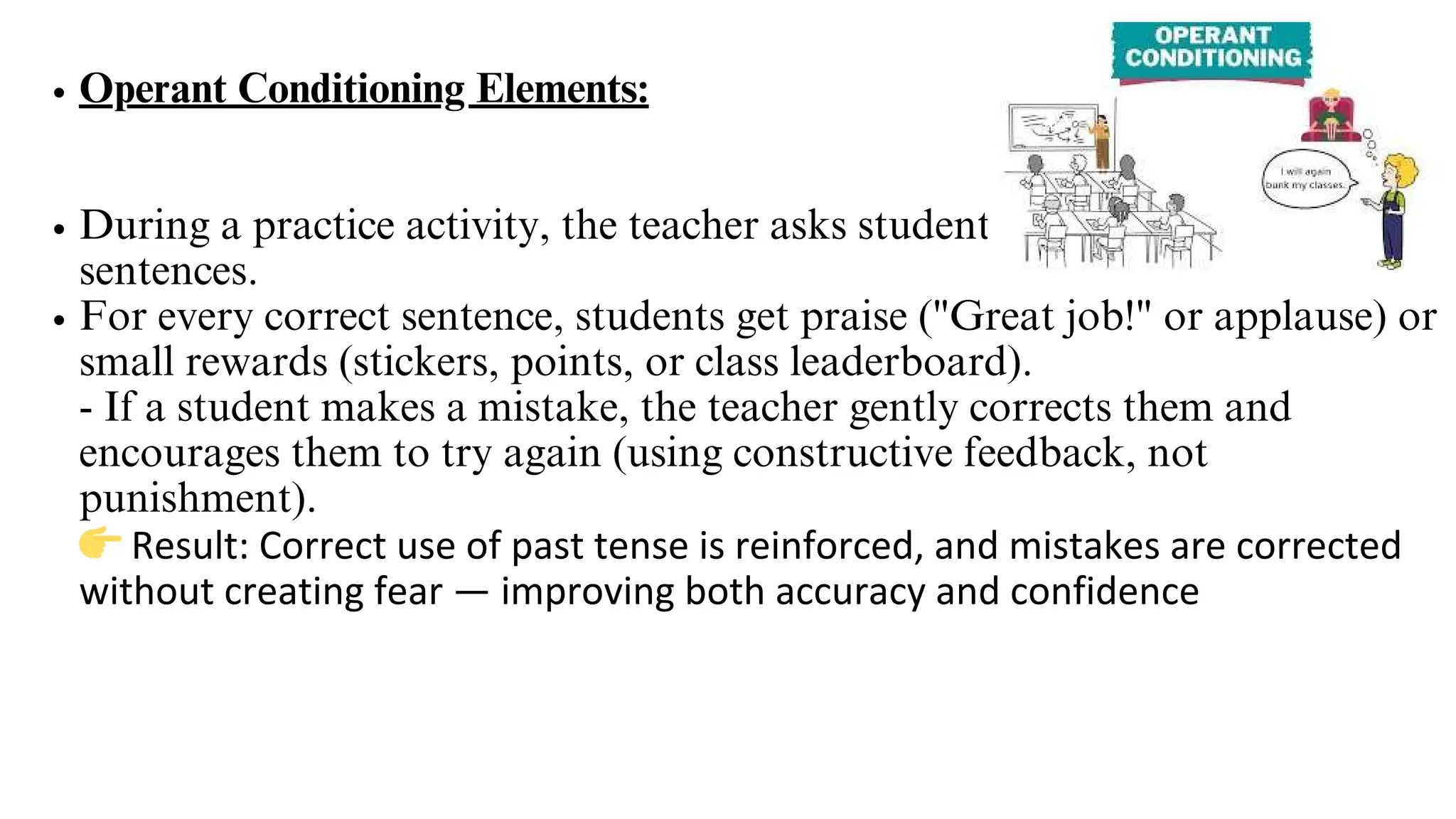 Operant Conditioning Elements:
During a practice activity, the teacher asks students to form past tense
sentences.
For every correct sentence, students get praise ("Great job!" or applause) or
small rewards (stickers, points, or class leaderboard).
- If a student makes a mistake, the teacher gently corrects them and
encourages them to try again (using constructive feedback, not
punishment).
👉Result: Correct use of past tense is reinforced, and mistakes are corrected
without creating fear — improving both accuracy and confidence
 