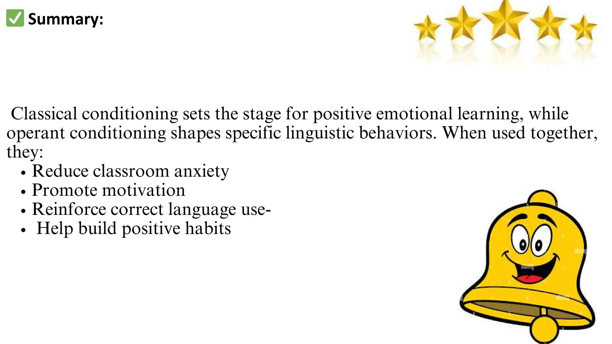 ✅Summary:
Classical conditioning sets the stage for positive emotional learning, while
operant conditioning shapes specific linguistic behaviors. When used together,
they:
Reduce classroom anxiety
Promote motivation
Reinforce correct language use-
Help build positive habits
 