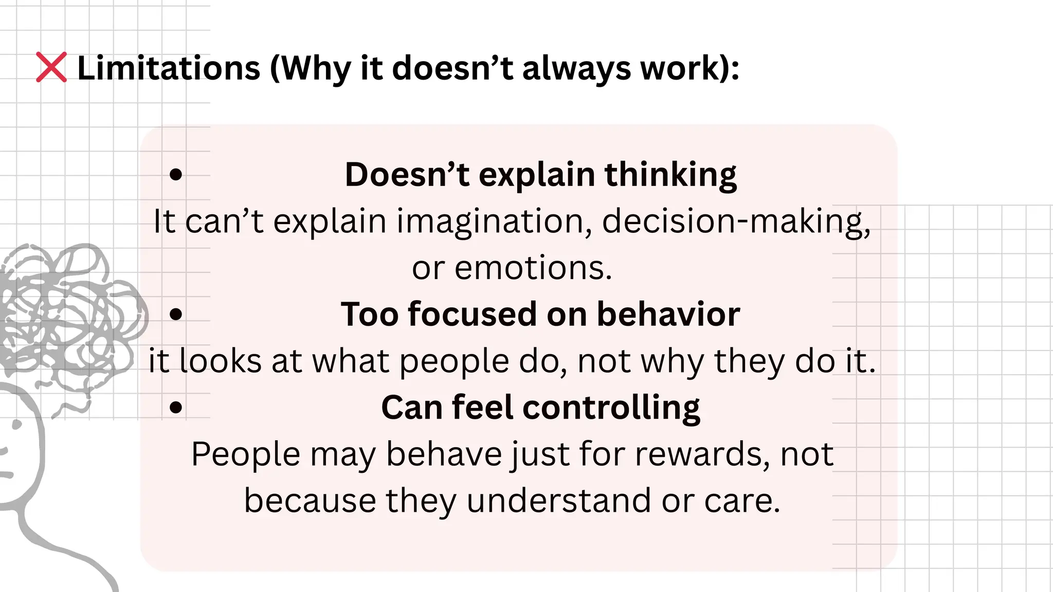 Doesn’t explain thinking
It can’t explain imagination, decision-making,
or emotions.
Too focused on behavior
it looks at what people do, not why they do it.
Can feel controlling
People may behave just for rewards, not
because they understand or care.
❌Limitations (Why it doesn’t always work):
 