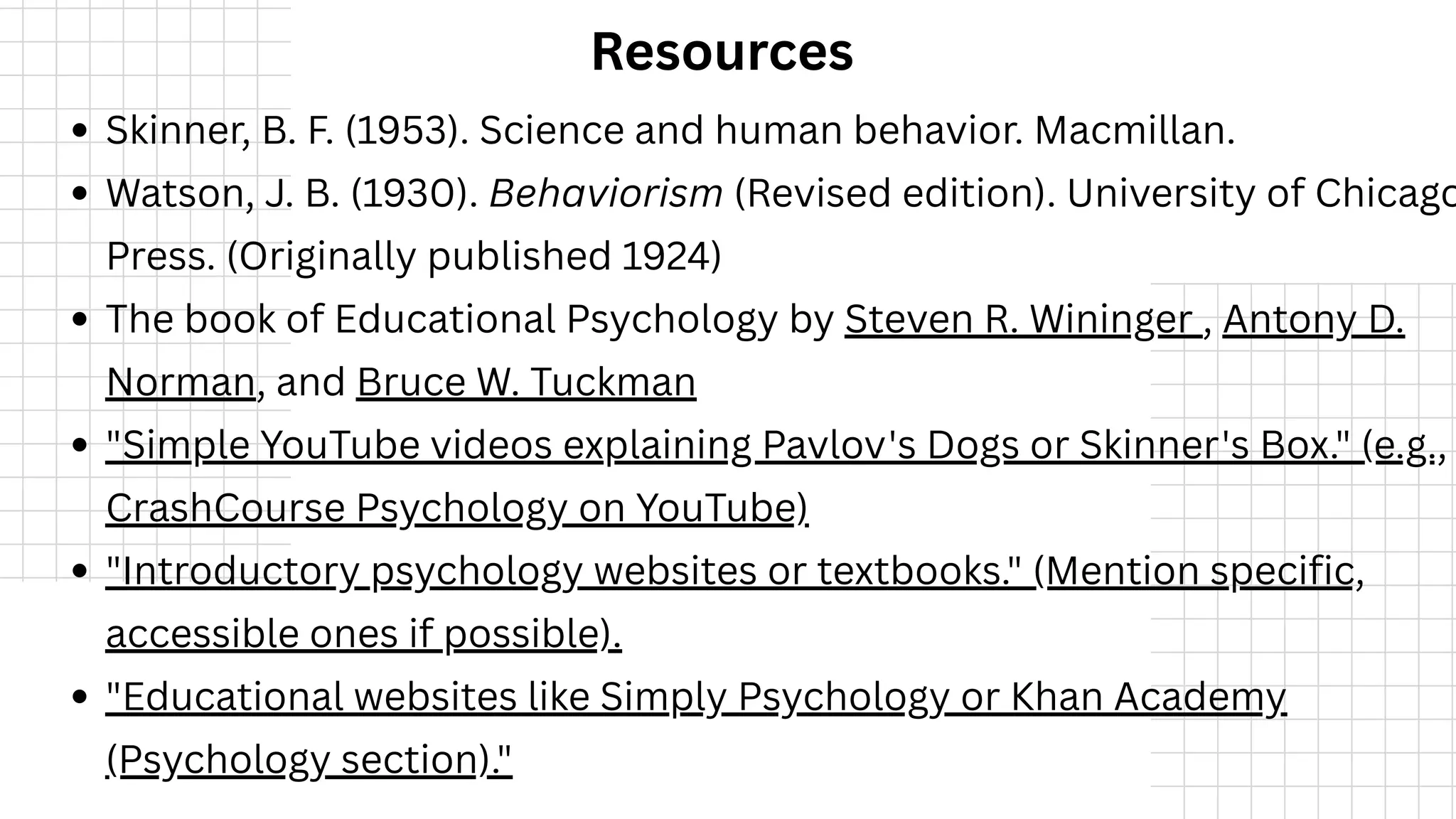 Resources
Skinner, B. F. (1953). Science and human behavior. Macmillan.
Watson, J. B. (1930). Behaviorism (Revised edition). University of Chicago
Press. (Originally published 1924)
The book of Educational Psychology by Steven R. Wininger , Antony D.
Norman, and Bruce W. Tuckman
"Simple YouTube videos explaining Pavlov's Dogs or Skinner's Box." (e.g.,
CrashCourse Psychology on YouTube)
"Introductory psychology websites or textbooks." (Mention specific,
accessible ones if possible).
"Educational websites like Simply Psychology or Khan Academy
(Psychology section)."
 
