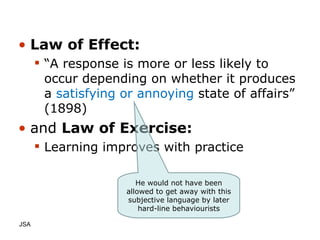 Law of Effect: “ A response is more or less likely to occur depending on whether it produces a  satisfying or annoying  state of affairs” (1898) and  Law of Exercise: Learning improves with practice JSA  He would not have been allowed to get away with this subjective language by later hard-line behaviourists 