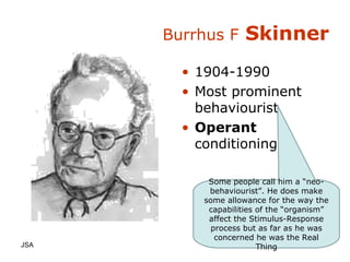 Burrhus F  Skinner 1904-1990 Most prominent behaviourist Operant  conditioning JSA  Some people call him a “neo-behaviourist”. He does make some allowance for the way the capabilities of the “organism” affect the Stimulus-Response process but as far as he was concerned he was the Real Thing 