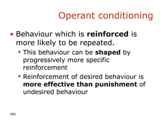 Operant conditioning Behaviour which is  reinforced  is more likely to be repeated. This behaviour can be  shaped  by progressively more specific reinforcement Reinforcement of desired behaviour is  more effective than punishment  of undesired behaviour JSA  