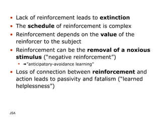 Lack of reinforcement leads to  extinction The  schedule  of reinforcement is complex Reinforcement depends on the  value  of the reinforcer to the subject Reinforcement can be the  removal of a noxious stimulus  (“negative reinforcement”)  ” anticipatory-avoidance learning” Loss of connection between  reinforcement  and action leads to passivity and fatalism (“learned helplessness”) JSA  