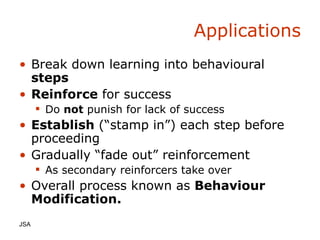 Applications Break down learning into behavioural  steps Reinforce  for success Do  not  punish for lack of success Establish  (“stamp in”) each step before proceeding Gradually “fade out” reinforcement As secondary reinforcers take over Overall process known as  Behaviour Modification. JSA  