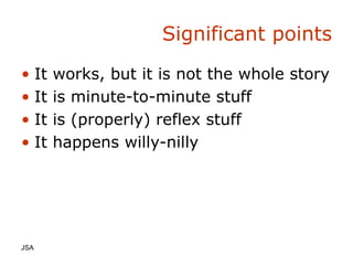 Significant points It works, but it is not the whole story It is minute-to-minute stuff It is (properly) reflex stuff It happens willy-nilly JSA  