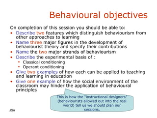 Behavioural objectives JSA  On completion of this session you should be able to: Describe   two   features which distinguish behaviourism from other approaches to learning Name   three   major figures in the development of behaviourist theory and  specify  their contributions Name   the   two   major strands of behaviourism Describe   the experimental basis of : Classical conditioning Operant conditioning Give   two   examples   of how each can be applied to teaching and learning in education Give   one   example   of how the social environment of the classroom may hinder the application of behavioural principles This is how the “instructional designers” (behaviourists allowed out into the real world) tell us we should plan our sessions. 