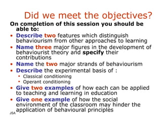 Did we meet the objectives? On completion of this session you should be able to: Describe   two   features which distinguish behaviourism from other approaches to learning Name   three   major figures in the development of behaviourist theory and   specify   their contributions Name   the   two   major strands of behaviourism Describe   the experimental basis of : Classical conditioning Operant conditioning Give   two   examples   of how each can be applied to teaching and learning in education Give   one   example   of how the social environment of the classroom may hinder the application of behavioural principles JSA  