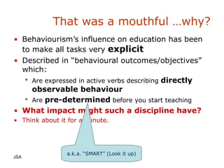 That was a mouthful …why? Behaviourism’s influence on education has been to make all tasks very  explicit Described in “behavioural outcomes/objectives” which: Are expressed in active verbs describing  directly observable behaviour Are  pre-determined  before you start teaching What impact might such a discipline have? Think about it for a minute. JSA  a.k.a. “SMART” (Look it up) 