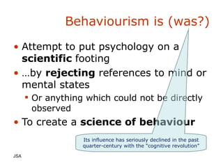 Behaviourism is (was?) Attempt to put psychology on a  scientific  footing … by  rejecting  references to mind or mental states Or anything which could not be directly observed To create a  science of behaviour JSA  Its influence has seriously declined in the past quarter-century with the “cognitive revolution”  