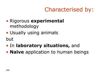 Characterised by: Rigorous  experimental  methodology Usually using animals but In  laboratory situations,  and Na ïve  application to human beings JSA  