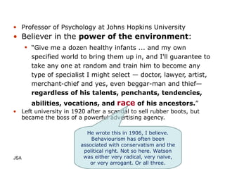 Professor of Psychology at Johns Hopkins University  Believer in the  power of the environment : “ Give me a dozen healthy infants ... and my own specified world to bring them up in, and I'll guarantee to take any one at random and train him to become any type of specialist I might select — doctor, lawyer, artist, merchant-chief and yes, even beggar-man and thief—  regardless of his talents, penchants, tendencies, abilities, vocations, and  race  of his ancestors. ” Left university in 1920 after a scandal to sell rubber boots, but became the boss of a powerful advertising agency. JSA  He wrote this in 1906, I believe. Behaviourism has often been associated with conservatism and the political right. Not so here. Watson was either very radical, very naive, or very arrogant. Or all three. 