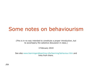 Some notes on behaviourism (This is in no way intended to constitute a proper introduction, but to accompany the selective discussion in class.) 3 February 2010 See also  www.learningandteaching.info/learning/behaviour.htm  and links from there. JSA  