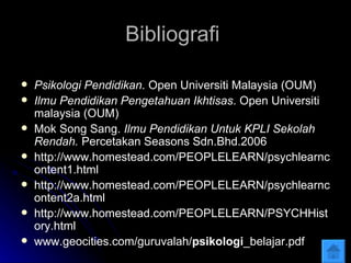 Bibliografi  Psikologi Pendidikan . Open Universiti Malaysia (OUM) Ilmu Pendidikan Pengetahuan Ikhtisas . Open Universiti malaysia (OUM) Mok Song Sang.  Ilmu Pendidikan Untuk KPLI Sekolah Rendah.  Percetakan Seasons Sdn.Bhd.2006  http://www.homestead.com/PEOPLELEARN/psychlearncontent1.html http://www.homestead.com/PEOPLELEARN/psychlearncontent2a.html http://www.homestead.com/PEOPLELEARN/PSYCHHistory.html www.geocities.com/guruvalah/ psikologi _belajar.pdf 