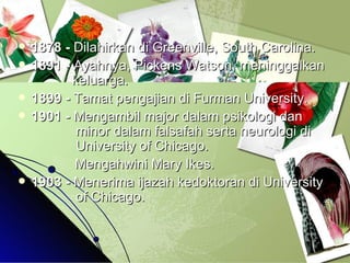 1878 -  Dilahirkan di Greenville, South Carolina.  1891 -  Ayahnya, Pickens Watson, meninggalkan    keluarga. 1899 -  Tamat pengajian di Furman University. 1901 -  Mengambil major dalam psikologi dan    minor dalam falsafah serta neurologi di    University of Chicago.  Mengahwini Mary Ikes.  1903 -  Menerima ijazah kedoktoran di University    of Chicago. 