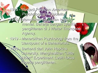 1915 -  Menjadi Presiden  American        Psychological Association.   1916 -  Memulakan pengajian tentang      mental. Bekerja dengan syarikat      pengiklanan di J Walter Thompson      Agency.  1919 -  Menerbitkan Psychology from the      Standpoint of a Behaviorists. 1920 -  Berhenti dari John Hopkins        University. Menghasilkan "Little      Albert" Experiment. Lebih fokus      kepada pengiklanan. 