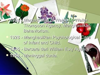 1924 -  Menjadi duta di Watson J Walter    Thompson Agency. Menghasilkan    Behaviorism.  1928 -  Menghasilkan Psychological Care    of Infant and Child. 1945 -  Bersara dari William Esty Agency. 1958 -  Meninggal dunia. 