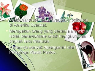 Watson merupakan seorang ahli psikologi di Amerika Syarikat. Merupakan orang yang pertama mencipta istilah behaviorisme untuk menghuraikan tingkah laku manusia. Kajiannya banyak dipengaruhi oleh Teori Pelaziman Klasik Pavlov. 